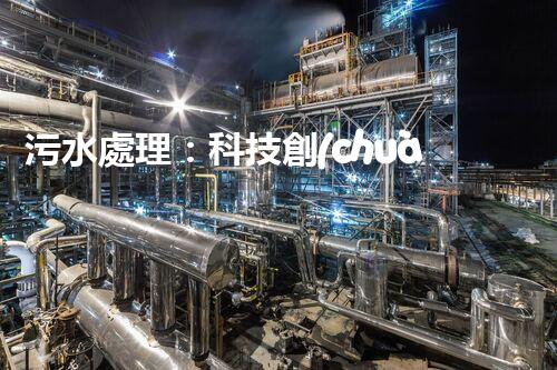 污水處理：科技創(chuàng)新與環(huán)境保護(hù)，你知道的都不夠！